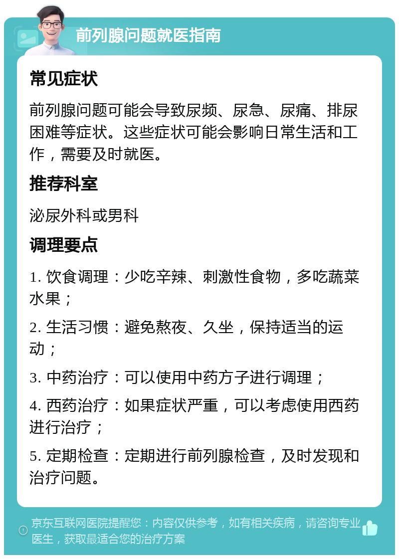 前列腺问题就医指南 常见症状 前列腺问题可能会导致尿频、尿急、尿痛、排尿困难等症状。这些症状可能会影响日常生活和工作，需要及时就医。 推荐科室 泌尿外科或男科 调理要点 1. 饮食调理：少吃辛辣、刺激性食物，多吃蔬菜水果； 2. 生活习惯：避免熬夜、久坐，保持适当的运动； 3. 中药治疗：可以使用中药方子进行调理； 4. 西药治疗：如果症状严重，可以考虑使用西药进行治疗； 5. 定期检查：定期进行前列腺检查，及时发现和治疗问题。