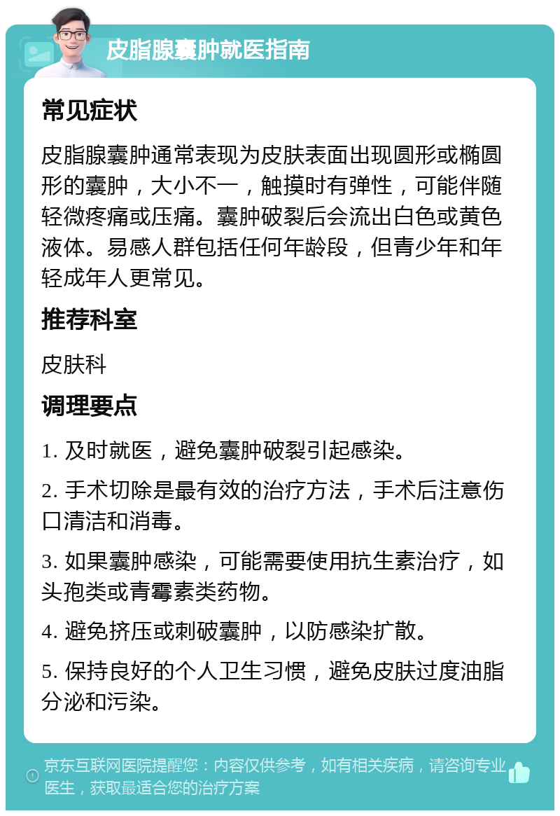 皮脂腺囊肿就医指南 常见症状 皮脂腺囊肿通常表现为皮肤表面出现圆形或椭圆形的囊肿，大小不一，触摸时有弹性，可能伴随轻微疼痛或压痛。囊肿破裂后会流出白色或黄色液体。易感人群包括任何年龄段，但青少年和年轻成年人更常见。 推荐科室 皮肤科 调理要点 1. 及时就医，避免囊肿破裂引起感染。 2. 手术切除是最有效的治疗方法，手术后注意伤口清洁和消毒。 3. 如果囊肿感染，可能需要使用抗生素治疗，如头孢类或青霉素类药物。 4. 避免挤压或刺破囊肿，以防感染扩散。 5. 保持良好的个人卫生习惯，避免皮肤过度油脂分泌和污染。