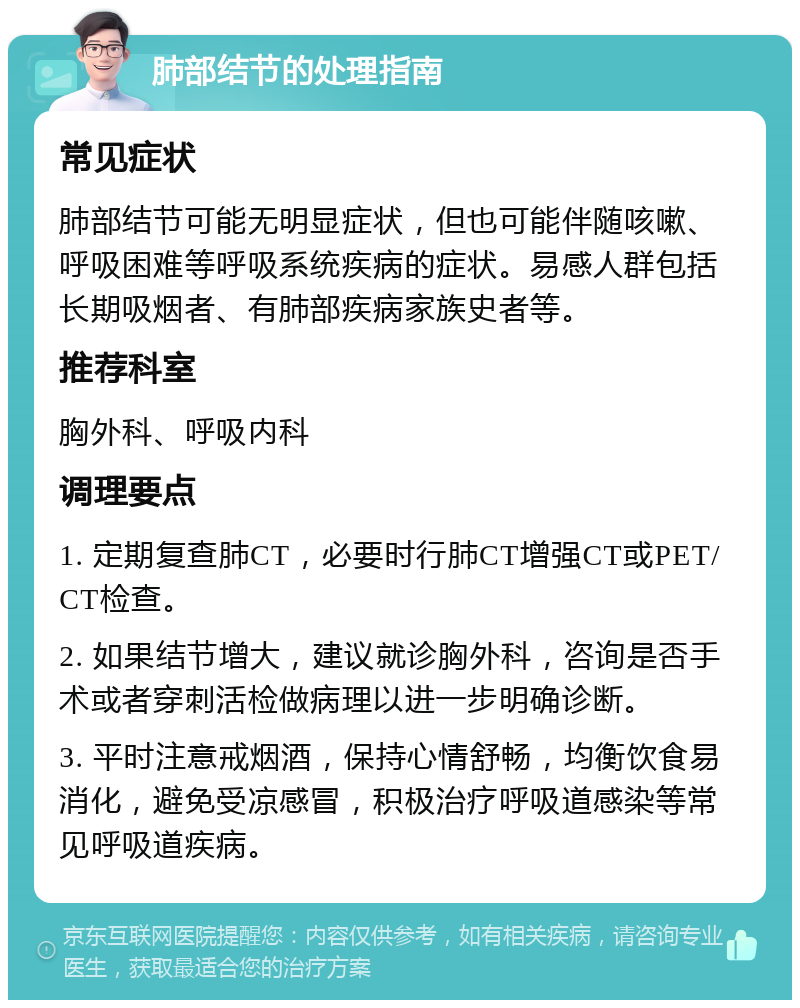 肺部结节的处理指南 常见症状 肺部结节可能无明显症状，但也可能伴随咳嗽、呼吸困难等呼吸系统疾病的症状。易感人群包括长期吸烟者、有肺部疾病家族史者等。 推荐科室 胸外科、呼吸内科 调理要点 1. 定期复查肺CT，必要时行肺CT增强CT或PET/CT检查。 2. 如果结节增大，建议就诊胸外科，咨询是否手术或者穿刺活检做病理以进一步明确诊断。 3. 平时注意戒烟酒，保持心情舒畅，均衡饮食易消化，避免受凉感冒，积极治疗呼吸道感染等常见呼吸道疾病。