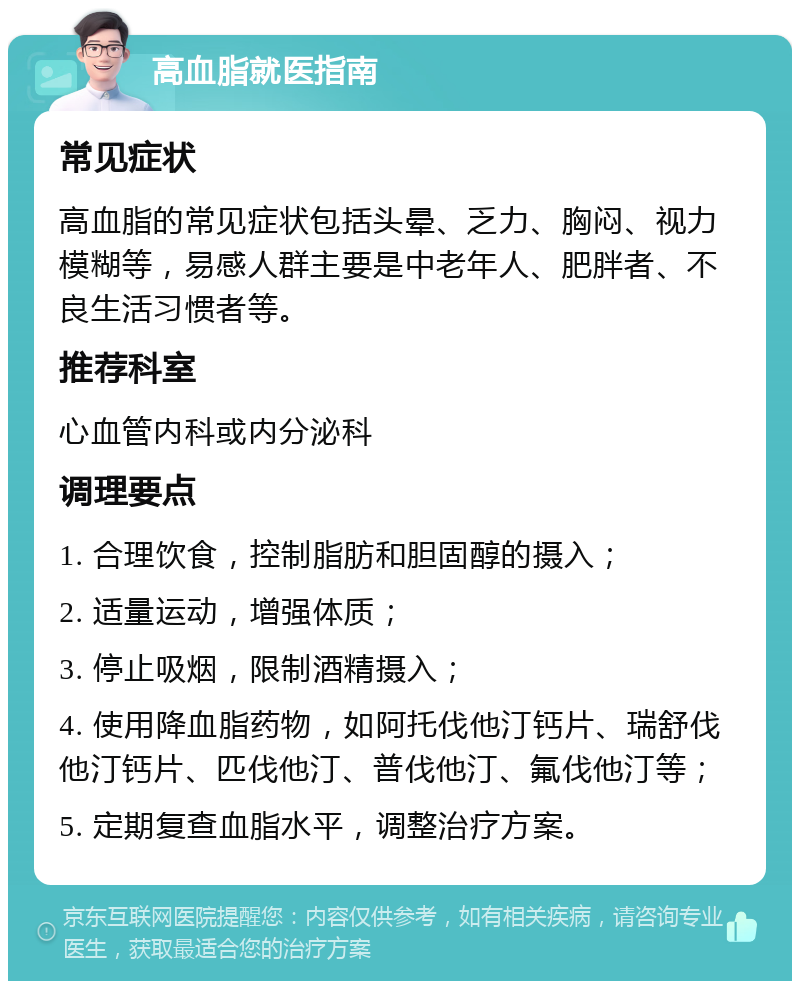 高血脂就医指南 常见症状 高血脂的常见症状包括头晕、乏力、胸闷、视力模糊等，易感人群主要是中老年人、肥胖者、不良生活习惯者等。 推荐科室 心血管内科或内分泌科 调理要点 1. 合理饮食，控制脂肪和胆固醇的摄入； 2. 适量运动，增强体质； 3. 停止吸烟，限制酒精摄入； 4. 使用降血脂药物，如阿托伐他汀钙片、瑞舒伐他汀钙片、匹伐他汀、普伐他汀、氟伐他汀等； 5. 定期复查血脂水平，调整治疗方案。