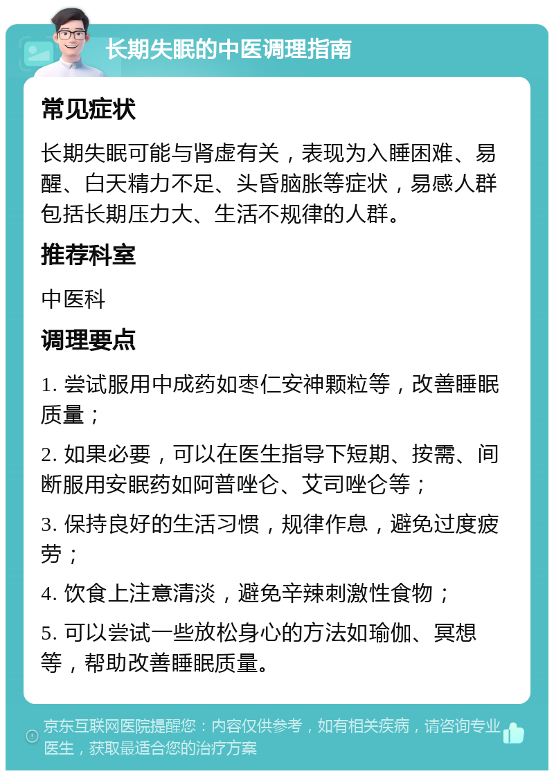 长期失眠的中医调理指南 常见症状 长期失眠可能与肾虚有关，表现为入睡困难、易醒、白天精力不足、头昏脑胀等症状，易感人群包括长期压力大、生活不规律的人群。 推荐科室 中医科 调理要点 1. 尝试服用中成药如枣仁安神颗粒等，改善睡眠质量； 2. 如果必要，可以在医生指导下短期、按需、间断服用安眠药如阿普唑仑、艾司唑仑等； 3. 保持良好的生活习惯，规律作息，避免过度疲劳； 4. 饮食上注意清淡，避免辛辣刺激性食物； 5. 可以尝试一些放松身心的方法如瑜伽、冥想等，帮助改善睡眠质量。