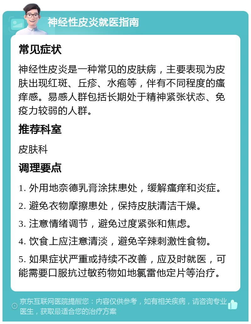 神经性皮炎就医指南 常见症状 神经性皮炎是一种常见的皮肤病，主要表现为皮肤出现红斑、丘疹、水疱等，伴有不同程度的瘙痒感。易感人群包括长期处于精神紧张状态、免疫力较弱的人群。 推荐科室 皮肤科 调理要点 1. 外用地奈德乳膏涂抹患处，缓解瘙痒和炎症。 2. 避免衣物摩擦患处，保持皮肤清洁干燥。 3. 注意情绪调节，避免过度紧张和焦虑。 4. 饮食上应注意清淡，避免辛辣刺激性食物。 5. 如果症状严重或持续不改善，应及时就医，可能需要口服抗过敏药物如地氯雷他定片等治疗。