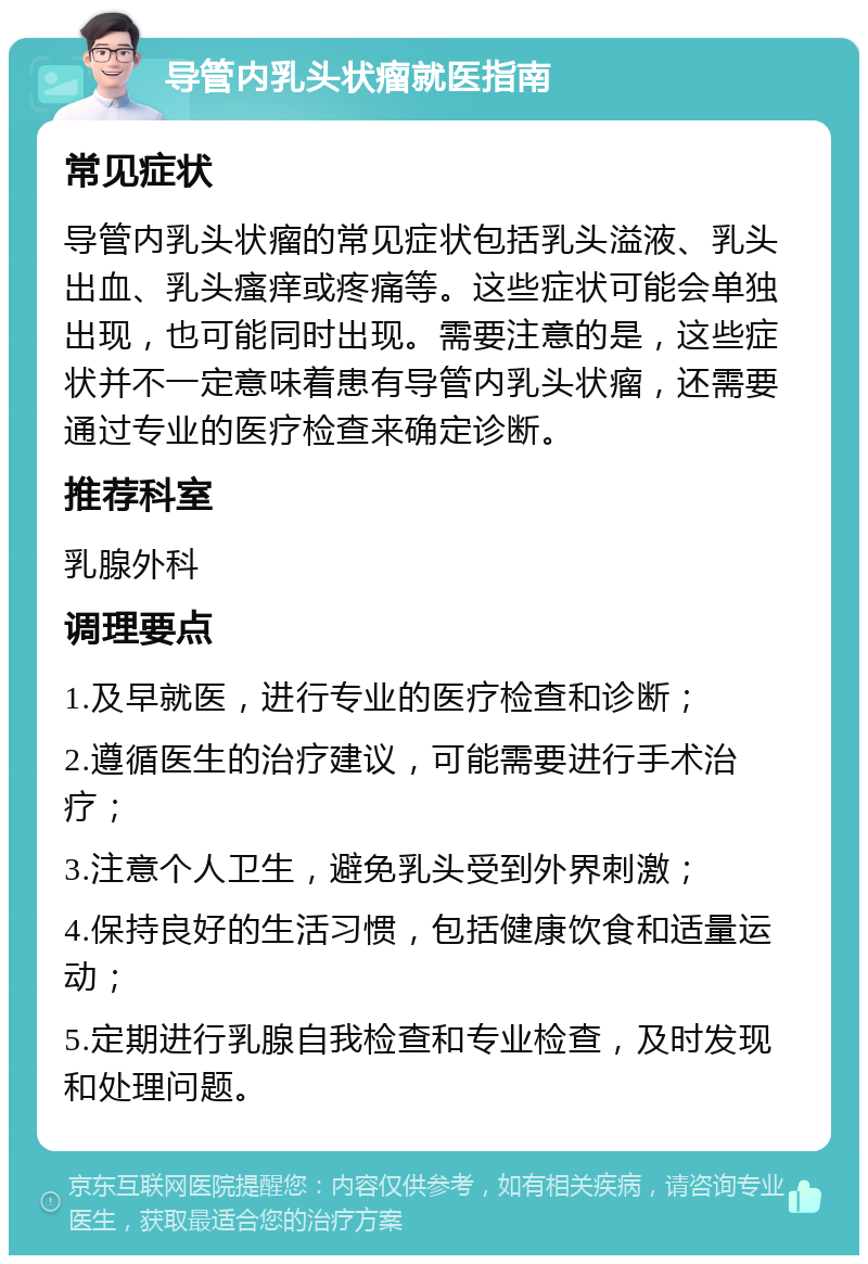 导管内乳头状瘤就医指南 常见症状 导管内乳头状瘤的常见症状包括乳头溢液、乳头出血、乳头瘙痒或疼痛等。这些症状可能会单独出现，也可能同时出现。需要注意的是，这些症状并不一定意味着患有导管内乳头状瘤，还需要通过专业的医疗检查来确定诊断。 推荐科室 乳腺外科 调理要点 1.及早就医，进行专业的医疗检查和诊断； 2.遵循医生的治疗建议，可能需要进行手术治疗； 3.注意个人卫生，避免乳头受到外界刺激； 4.保持良好的生活习惯，包括健康饮食和适量运动； 5.定期进行乳腺自我检查和专业检查，及时发现和处理问题。