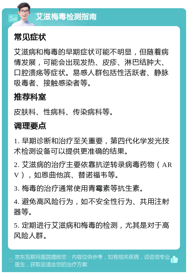 艾滋梅毒检测指南 常见症状 艾滋病和梅毒的早期症状可能不明显，但随着病情发展，可能会出现发热、皮疹、淋巴结肿大、口腔溃疡等症状。易感人群包括性活跃者、静脉吸毒者、接触感染者等。 推荐科室 皮肤科、性病科、传染病科等。 调理要点 1. 早期诊断和治疗至关重要，第四代化学发光技术检测设备可以提供更准确的结果。 2. 艾滋病的治疗主要依靠抗逆转录病毒药物（ARV），如恩曲他滨、替诺福韦等。 3. 梅毒的治疗通常使用青霉素等抗生素。 4. 避免高风险行为，如不安全性行为、共用注射器等。 5. 定期进行艾滋病和梅毒的检测，尤其是对于高风险人群。