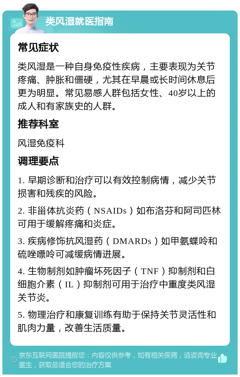 类风湿就医指南 常见症状 类风湿是一种自身免疫性疾病，主要表现为关节疼痛、肿胀和僵硬，尤其在早晨或长时间休息后更为明显。常见易感人群包括女性、40岁以上的成人和有家族史的人群。 推荐科室 风湿免疫科 调理要点 1. 早期诊断和治疗可以有效控制病情，减少关节损害和残疾的风险。 2. 非甾体抗炎药（NSAIDs）如布洛芬和阿司匹林可用于缓解疼痛和炎症。 3. 疾病修饰抗风湿药（DMARDs）如甲氨蝶呤和硫唑嘌呤可减缓病情进展。 4. 生物制剂如肿瘤坏死因子（TNF）抑制剂和白细胞介素（IL）抑制剂可用于治疗中重度类风湿关节炎。 5. 物理治疗和康复训练有助于保持关节灵活性和肌肉力量，改善生活质量。