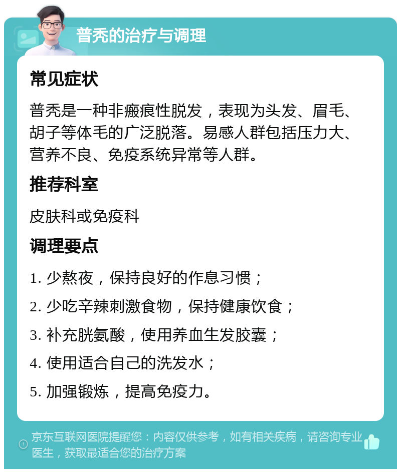 普秃的治疗与调理 常见症状 普秃是一种非瘢痕性脱发，表现为头发、眉毛、胡子等体毛的广泛脱落。易感人群包括压力大、营养不良、免疫系统异常等人群。 推荐科室 皮肤科或免疫科 调理要点 1. 少熬夜，保持良好的作息习惯； 2. 少吃辛辣刺激食物，保持健康饮食； 3. 补充胱氨酸，使用养血生发胶囊； 4. 使用适合自己的洗发水； 5. 加强锻炼，提高免疫力。