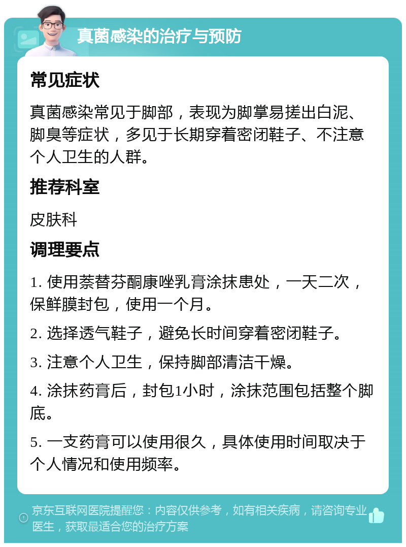 真菌感染的治疗与预防 常见症状 真菌感染常见于脚部，表现为脚掌易搓出白泥、脚臭等症状，多见于长期穿着密闭鞋子、不注意个人卫生的人群。 推荐科室 皮肤科 调理要点 1. 使用萘替芬酮康唑乳膏涂抹患处，一天二次，保鲜膜封包，使用一个月。 2. 选择透气鞋子，避免长时间穿着密闭鞋子。 3. 注意个人卫生，保持脚部清洁干燥。 4. 涂抹药膏后，封包1小时，涂抹范围包括整个脚底。 5. 一支药膏可以使用很久，具体使用时间取决于个人情况和使用频率。