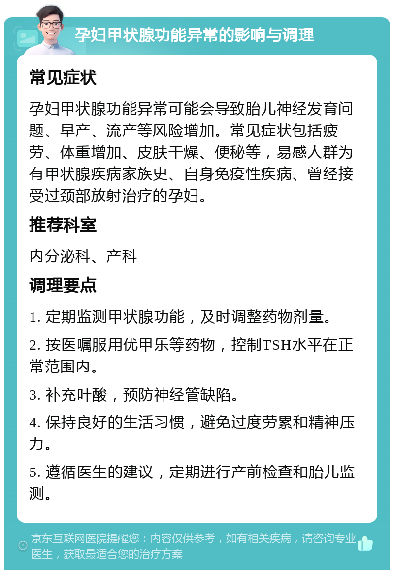 孕妇甲状腺功能异常的影响与调理 常见症状 孕妇甲状腺功能异常可能会导致胎儿神经发育问题、早产、流产等风险增加。常见症状包括疲劳、体重增加、皮肤干燥、便秘等，易感人群为有甲状腺疾病家族史、自身免疫性疾病、曾经接受过颈部放射治疗的孕妇。 推荐科室 内分泌科、产科 调理要点 1. 定期监测甲状腺功能，及时调整药物剂量。 2. 按医嘱服用优甲乐等药物，控制TSH水平在正常范围内。 3. 补充叶酸，预防神经管缺陷。 4. 保持良好的生活习惯，避免过度劳累和精神压力。 5. 遵循医生的建议，定期进行产前检查和胎儿监测。