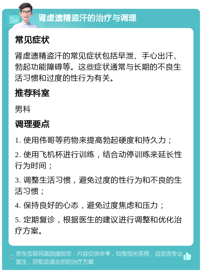 肾虚遗精盗汗的治疗与调理 常见症状 肾虚遗精盗汗的常见症状包括早泄、手心出汗、勃起功能障碍等。这些症状通常与长期的不良生活习惯和过度的性行为有关。 推荐科室 男科 调理要点 1. 使用伟哥等药物来提高勃起硬度和持久力； 2. 使用飞机杯进行训练，结合动停训练来延长性行为时间； 3. 调整生活习惯，避免过度的性行为和不良的生活习惯； 4. 保持良好的心态，避免过度焦虑和压力； 5. 定期复诊，根据医生的建议进行调整和优化治疗方案。