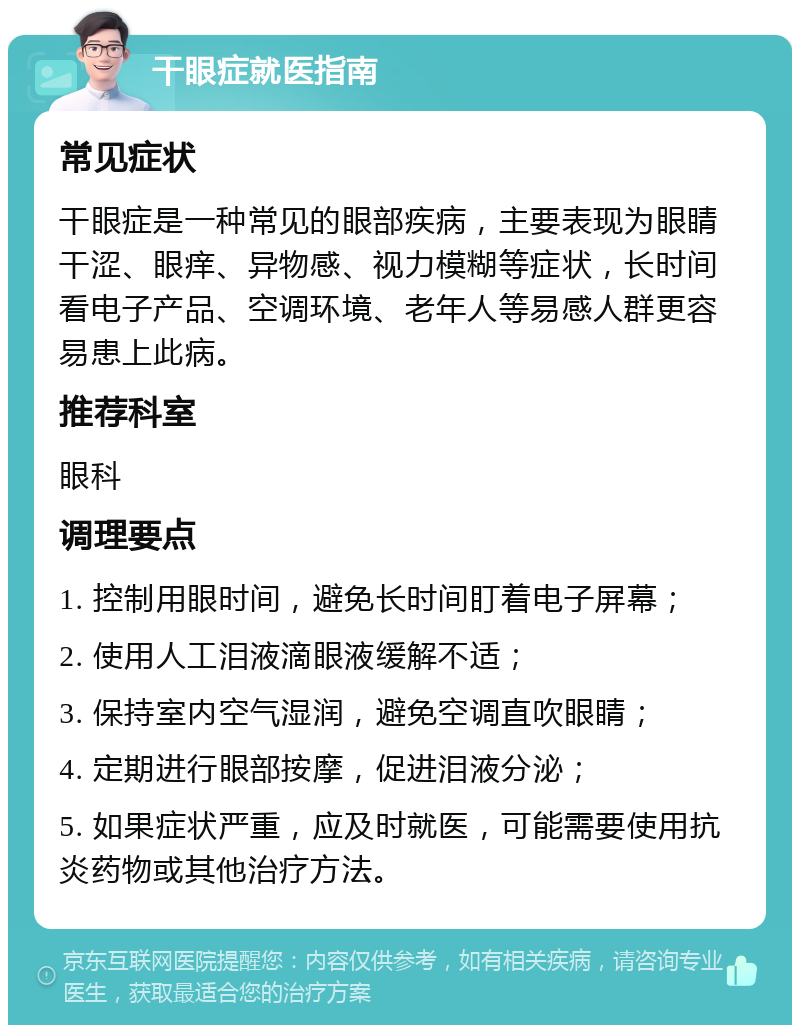 干眼症就医指南 常见症状 干眼症是一种常见的眼部疾病，主要表现为眼睛干涩、眼痒、异物感、视力模糊等症状，长时间看电子产品、空调环境、老年人等易感人群更容易患上此病。 推荐科室 眼科 调理要点 1. 控制用眼时间，避免长时间盯着电子屏幕； 2. 使用人工泪液滴眼液缓解不适； 3. 保持室内空气湿润，避免空调直吹眼睛； 4. 定期进行眼部按摩，促进泪液分泌； 5. 如果症状严重，应及时就医，可能需要使用抗炎药物或其他治疗方法。