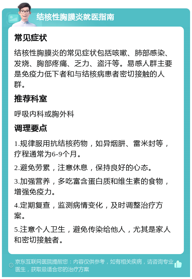 结核性胸膜炎就医指南 常见症状 结核性胸膜炎的常见症状包括咳嗽、肺部感染、发烧、胸部疼痛、乏力、盗汗等。易感人群主要是免疫力低下者和与结核病患者密切接触的人群。 推荐科室 呼吸内科或胸外科 调理要点 1.规律服用抗结核药物，如异烟肼、雷米封等，疗程通常为6-9个月。 2.避免劳累，注意休息，保持良好的心态。 3.加强营养，多吃富含蛋白质和维生素的食物，增强免疫力。 4.定期复查，监测病情变化，及时调整治疗方案。 5.注意个人卫生，避免传染给他人，尤其是家人和密切接触者。