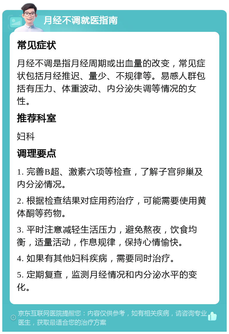 月经不调就医指南 常见症状 月经不调是指月经周期或出血量的改变，常见症状包括月经推迟、量少、不规律等。易感人群包括有压力、体重波动、内分泌失调等情况的女性。 推荐科室 妇科 调理要点 1. 完善B超、激素六项等检查，了解子宫卵巢及内分泌情况。 2. 根据检查结果对症用药治疗，可能需要使用黄体酮等药物。 3. 平时注意减轻生活压力，避免熬夜，饮食均衡，适量活动，作息规律，保持心情愉快。 4. 如果有其他妇科疾病，需要同时治疗。 5. 定期复查，监测月经情况和内分泌水平的变化。