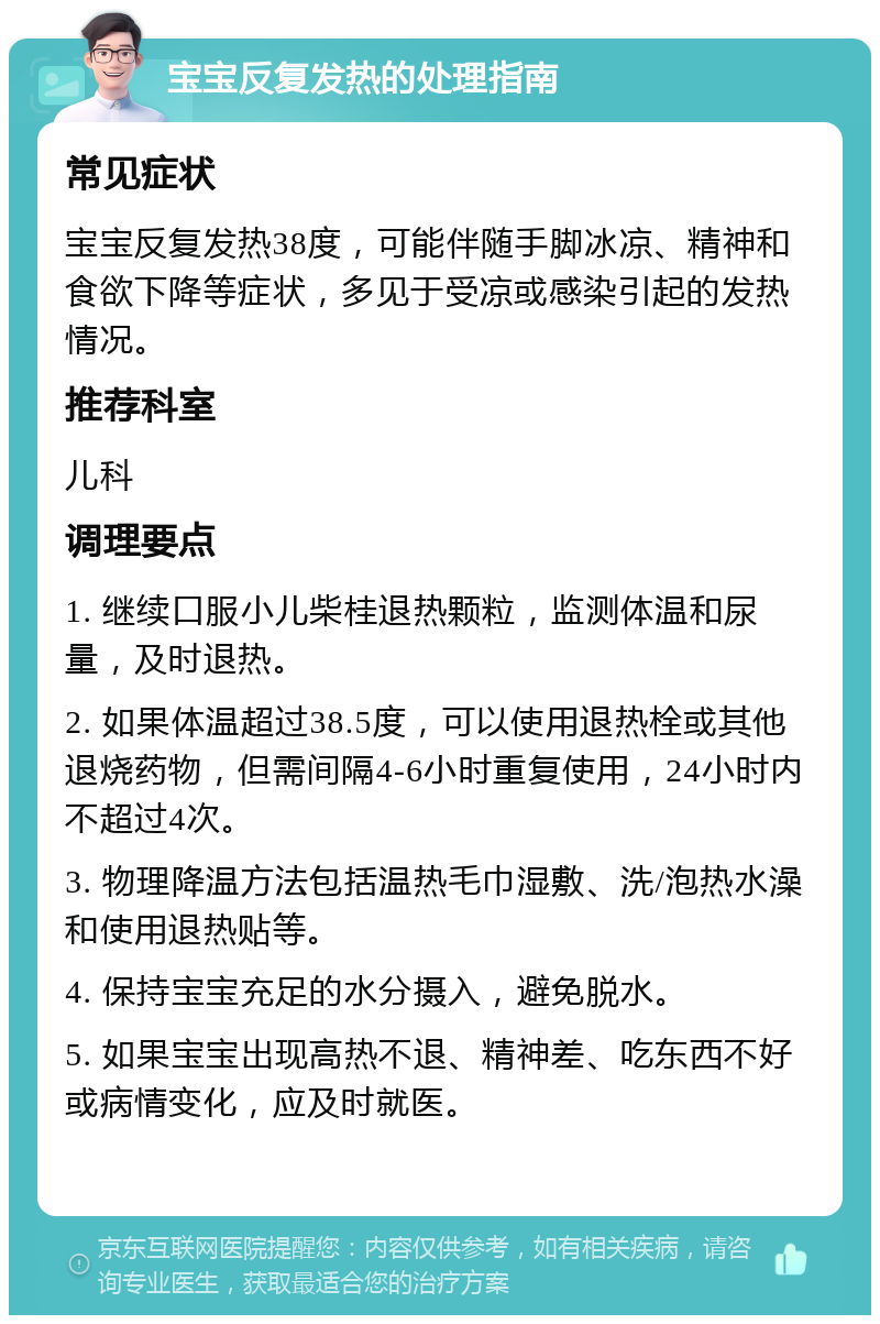 宝宝反复发热的处理指南 常见症状 宝宝反复发热38度，可能伴随手脚冰凉、精神和食欲下降等症状，多见于受凉或感染引起的发热情况。 推荐科室 儿科 调理要点 1. 继续口服小儿柴桂退热颗粒，监测体温和尿量，及时退热。 2. 如果体温超过38.5度，可以使用退热栓或其他退烧药物，但需间隔4-6小时重复使用，24小时内不超过4次。 3. 物理降温方法包括温热毛巾湿敷、洗/泡热水澡和使用退热贴等。 4. 保持宝宝充足的水分摄入，避免脱水。 5. 如果宝宝出现高热不退、精神差、吃东西不好或病情变化，应及时就医。