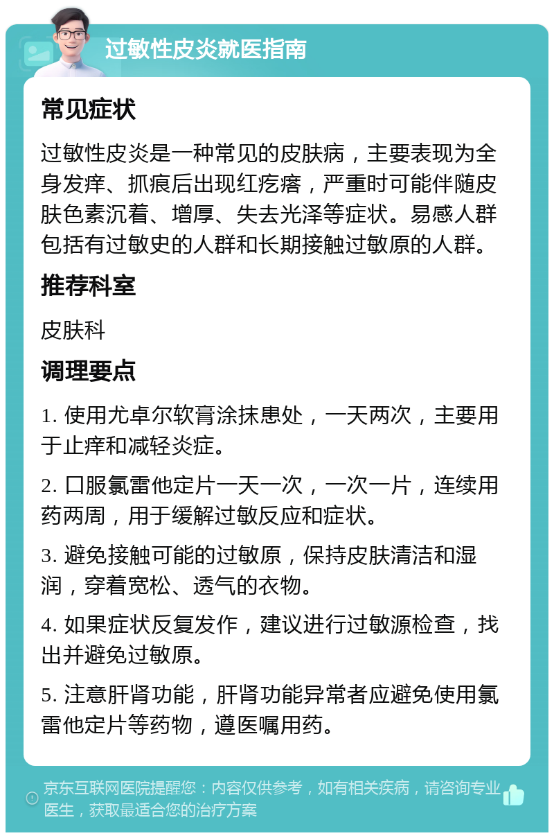 过敏性皮炎就医指南 常见症状 过敏性皮炎是一种常见的皮肤病，主要表现为全身发痒、抓痕后出现红疙瘩，严重时可能伴随皮肤色素沉着、增厚、失去光泽等症状。易感人群包括有过敏史的人群和长期接触过敏原的人群。 推荐科室 皮肤科 调理要点 1. 使用尤卓尔软膏涂抹患处，一天两次，主要用于止痒和减轻炎症。 2. 口服氯雷他定片一天一次，一次一片，连续用药两周，用于缓解过敏反应和症状。 3. 避免接触可能的过敏原，保持皮肤清洁和湿润，穿着宽松、透气的衣物。 4. 如果症状反复发作，建议进行过敏源检查，找出并避免过敏原。 5. 注意肝肾功能，肝肾功能异常者应避免使用氯雷他定片等药物，遵医嘱用药。