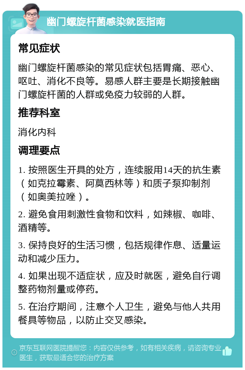 幽门螺旋杆菌感染就医指南 常见症状 幽门螺旋杆菌感染的常见症状包括胃痛、恶心、呕吐、消化不良等。易感人群主要是长期接触幽门螺旋杆菌的人群或免疫力较弱的人群。 推荐科室 消化内科 调理要点 1. 按照医生开具的处方，连续服用14天的抗生素（如克拉霉素、阿莫西林等）和质子泵抑制剂（如奥美拉唑）。 2. 避免食用刺激性食物和饮料，如辣椒、咖啡、酒精等。 3. 保持良好的生活习惯，包括规律作息、适量运动和减少压力。 4. 如果出现不适症状，应及时就医，避免自行调整药物剂量或停药。 5. 在治疗期间，注意个人卫生，避免与他人共用餐具等物品，以防止交叉感染。