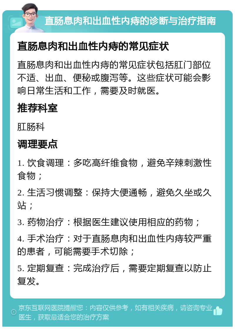 直肠息肉和出血性内痔的诊断与治疗指南 直肠息肉和出血性内痔的常见症状 直肠息肉和出血性内痔的常见症状包括肛门部位不适、出血、便秘或腹泻等。这些症状可能会影响日常生活和工作，需要及时就医。 推荐科室 肛肠科 调理要点 1. 饮食调理：多吃高纤维食物，避免辛辣刺激性食物； 2. 生活习惯调整：保持大便通畅，避免久坐或久站； 3. 药物治疗：根据医生建议使用相应的药物； 4. 手术治疗：对于直肠息肉和出血性内痔较严重的患者，可能需要手术切除； 5. 定期复查：完成治疗后，需要定期复查以防止复发。