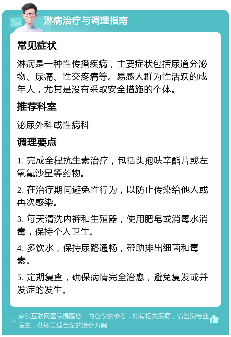 淋病治疗与调理指南 常见症状 淋病是一种性传播疾病，主要症状包括尿道分泌物、尿痛、性交疼痛等。易感人群为性活跃的成年人，尤其是没有采取安全措施的个体。 推荐科室 泌尿外科或性病科 调理要点 1. 完成全程抗生素治疗，包括头孢呋辛酯片或左氧氟沙星等药物。 2. 在治疗期间避免性行为，以防止传染给他人或再次感染。 3. 每天清洗内裤和生殖器，使用肥皂或消毒水消毒，保持个人卫生。 4. 多饮水，保持尿路通畅，帮助排出细菌和毒素。 5. 定期复查，确保病情完全治愈，避免复发或并发症的发生。