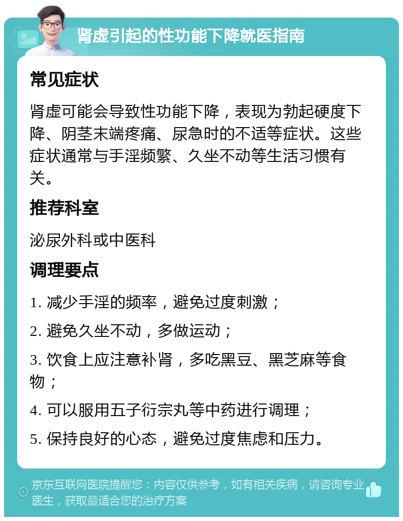 肾虚引起的性功能下降就医指南 常见症状 肾虚可能会导致性功能下降，表现为勃起硬度下降、阴茎末端疼痛、尿急时的不适等症状。这些症状通常与手淫频繁、久坐不动等生活习惯有关。 推荐科室 泌尿外科或中医科 调理要点 1. 减少手淫的频率，避免过度刺激； 2. 避免久坐不动，多做运动； 3. 饮食上应注意补肾，多吃黑豆、黑芝麻等食物； 4. 可以服用五子衍宗丸等中药进行调理； 5. 保持良好的心态，避免过度焦虑和压力。