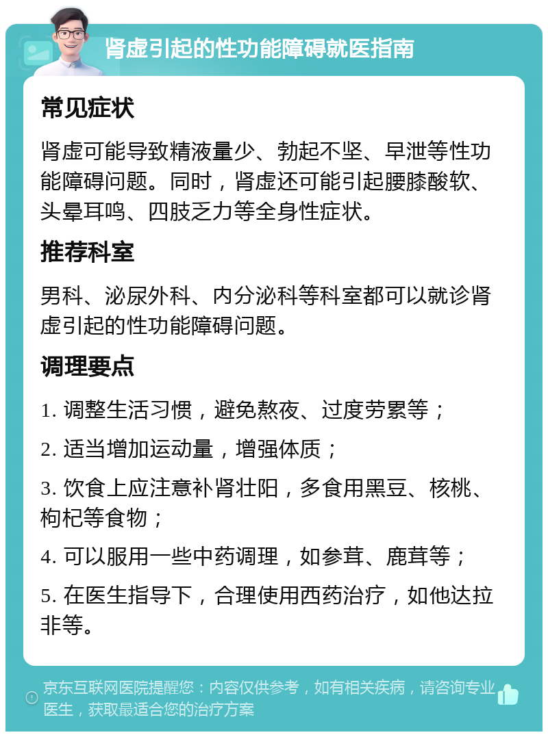 肾虚引起的性功能障碍就医指南 常见症状 肾虚可能导致精液量少、勃起不坚、早泄等性功能障碍问题。同时，肾虚还可能引起腰膝酸软、头晕耳鸣、四肢乏力等全身性症状。 推荐科室 男科、泌尿外科、内分泌科等科室都可以就诊肾虚引起的性功能障碍问题。 调理要点 1. 调整生活习惯，避免熬夜、过度劳累等； 2. 适当增加运动量，增强体质； 3. 饮食上应注意补肾壮阳，多食用黑豆、核桃、枸杞等食物； 4. 可以服用一些中药调理，如参茸、鹿茸等； 5. 在医生指导下，合理使用西药治疗，如他达拉非等。