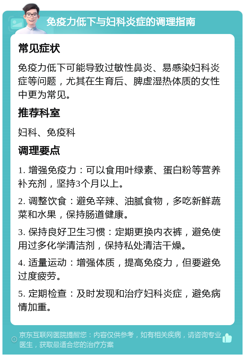 免疫力低下与妇科炎症的调理指南 常见症状 免疫力低下可能导致过敏性鼻炎、易感染妇科炎症等问题，尤其在生育后、脾虚湿热体质的女性中更为常见。 推荐科室 妇科、免疫科 调理要点 1. 增强免疫力：可以食用叶绿素、蛋白粉等营养补充剂，坚持3个月以上。 2. 调整饮食：避免辛辣、油腻食物，多吃新鲜蔬菜和水果，保持肠道健康。 3. 保持良好卫生习惯：定期更换内衣裤，避免使用过多化学清洁剂，保持私处清洁干燥。 4. 适量运动：增强体质，提高免疫力，但要避免过度疲劳。 5. 定期检查：及时发现和治疗妇科炎症，避免病情加重。