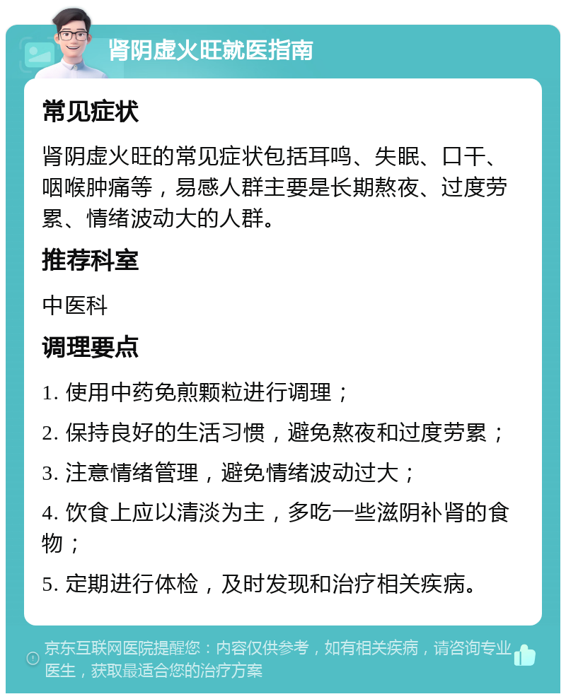 肾阴虚火旺就医指南 常见症状 肾阴虚火旺的常见症状包括耳鸣、失眠、口干、咽喉肿痛等，易感人群主要是长期熬夜、过度劳累、情绪波动大的人群。 推荐科室 中医科 调理要点 1. 使用中药免煎颗粒进行调理； 2. 保持良好的生活习惯，避免熬夜和过度劳累； 3. 注意情绪管理，避免情绪波动过大； 4. 饮食上应以清淡为主，多吃一些滋阴补肾的食物； 5. 定期进行体检，及时发现和治疗相关疾病。