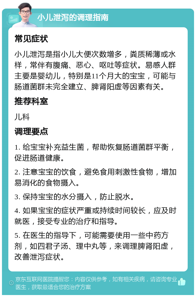 小儿泄泻的调理指南 常见症状 小儿泄泻是指小儿大便次数增多，粪质稀薄或水样，常伴有腹痛、恶心、呕吐等症状。易感人群主要是婴幼儿，特别是11个月大的宝宝，可能与肠道菌群未完全建立、脾肾阳虚等因素有关。 推荐科室 儿科 调理要点 1. 给宝宝补充益生菌，帮助恢复肠道菌群平衡，促进肠道健康。 2. 注意宝宝的饮食，避免食用刺激性食物，增加易消化的食物摄入。 3. 保持宝宝的水分摄入，防止脱水。 4. 如果宝宝的症状严重或持续时间较长，应及时就医，接受专业的治疗和指导。 5. 在医生的指导下，可能需要使用一些中药方剂，如四君子汤、理中丸等，来调理脾肾阳虚，改善泄泻症状。