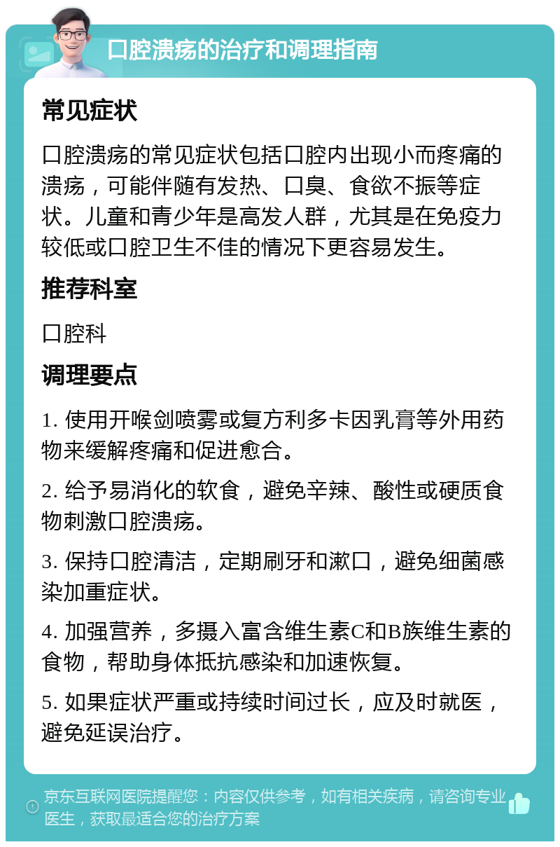 口腔溃疡的治疗和调理指南 常见症状 口腔溃疡的常见症状包括口腔内出现小而疼痛的溃疡，可能伴随有发热、口臭、食欲不振等症状。儿童和青少年是高发人群，尤其是在免疫力较低或口腔卫生不佳的情况下更容易发生。 推荐科室 口腔科 调理要点 1. 使用开喉剑喷雾或复方利多卡因乳膏等外用药物来缓解疼痛和促进愈合。 2. 给予易消化的软食，避免辛辣、酸性或硬质食物刺激口腔溃疡。 3. 保持口腔清洁，定期刷牙和漱口，避免细菌感染加重症状。 4. 加强营养，多摄入富含维生素C和B族维生素的食物，帮助身体抵抗感染和加速恢复。 5. 如果症状严重或持续时间过长，应及时就医，避免延误治疗。