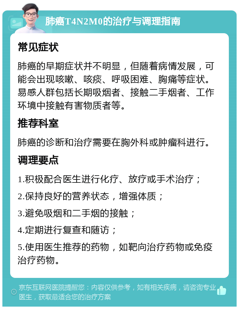 肺癌T4N2M0的治疗与调理指南 常见症状 肺癌的早期症状并不明显，但随着病情发展，可能会出现咳嗽、咳痰、呼吸困难、胸痛等症状。易感人群包括长期吸烟者、接触二手烟者、工作环境中接触有害物质者等。 推荐科室 肺癌的诊断和治疗需要在胸外科或肿瘤科进行。 调理要点 1.积极配合医生进行化疗、放疗或手术治疗； 2.保持良好的营养状态，增强体质； 3.避免吸烟和二手烟的接触； 4.定期进行复查和随访； 5.使用医生推荐的药物，如靶向治疗药物或免疫治疗药物。