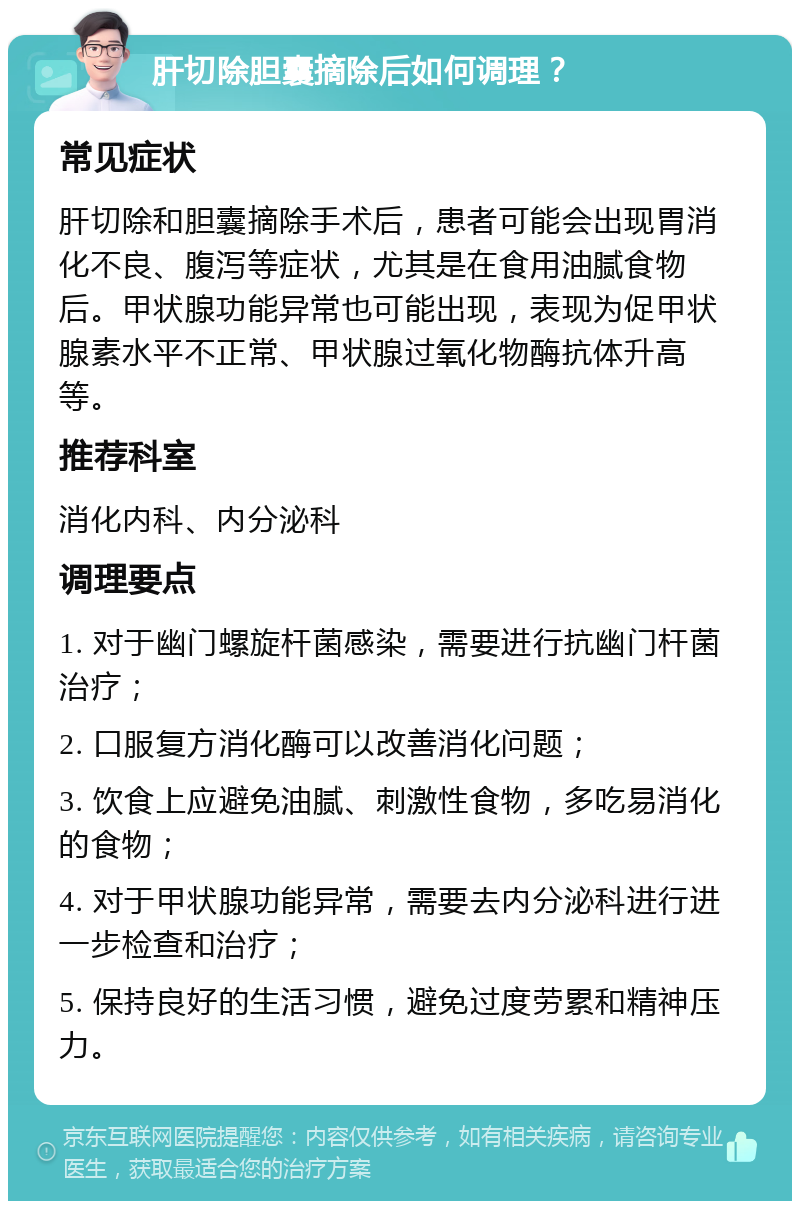 肝切除胆囊摘除后如何调理？ 常见症状 肝切除和胆囊摘除手术后，患者可能会出现胃消化不良、腹泻等症状，尤其是在食用油腻食物后。甲状腺功能异常也可能出现，表现为促甲状腺素水平不正常、甲状腺过氧化物酶抗体升高等。 推荐科室 消化内科、内分泌科 调理要点 1. 对于幽门螺旋杆菌感染，需要进行抗幽门杆菌治疗； 2. 口服复方消化酶可以改善消化问题； 3. 饮食上应避免油腻、刺激性食物，多吃易消化的食物； 4. 对于甲状腺功能异常，需要去内分泌科进行进一步检查和治疗； 5. 保持良好的生活习惯，避免过度劳累和精神压力。