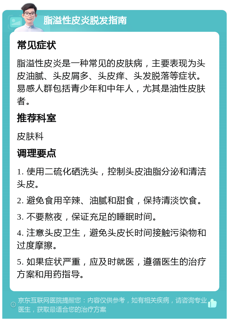 脂溢性皮炎脱发指南 常见症状 脂溢性皮炎是一种常见的皮肤病，主要表现为头皮油腻、头皮屑多、头皮痒、头发脱落等症状。易感人群包括青少年和中年人，尤其是油性皮肤者。 推荐科室 皮肤科 调理要点 1. 使用二硫化硒洗头，控制头皮油脂分泌和清洁头皮。 2. 避免食用辛辣、油腻和甜食，保持清淡饮食。 3. 不要熬夜，保证充足的睡眠时间。 4. 注意头皮卫生，避免头皮长时间接触污染物和过度摩擦。 5. 如果症状严重，应及时就医，遵循医生的治疗方案和用药指导。