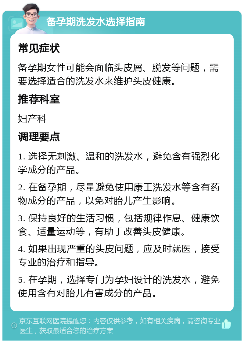 备孕期洗发水选择指南 常见症状 备孕期女性可能会面临头皮屑、脱发等问题，需要选择适合的洗发水来维护头皮健康。 推荐科室 妇产科 调理要点 1. 选择无刺激、温和的洗发水，避免含有强烈化学成分的产品。 2. 在备孕期，尽量避免使用康王洗发水等含有药物成分的产品，以免对胎儿产生影响。 3. 保持良好的生活习惯，包括规律作息、健康饮食、适量运动等，有助于改善头皮健康。 4. 如果出现严重的头皮问题，应及时就医，接受专业的治疗和指导。 5. 在孕期，选择专门为孕妇设计的洗发水，避免使用含有对胎儿有害成分的产品。