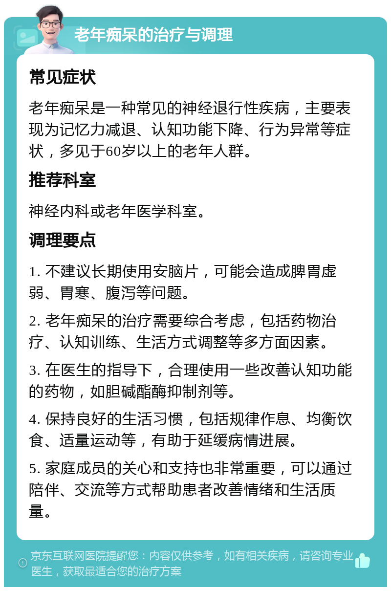 老年痴呆的治疗与调理 常见症状 老年痴呆是一种常见的神经退行性疾病，主要表现为记忆力减退、认知功能下降、行为异常等症状，多见于60岁以上的老年人群。 推荐科室 神经内科或老年医学科室。 调理要点 1. 不建议长期使用安脑片，可能会造成脾胃虚弱、胃寒、腹泻等问题。 2. 老年痴呆的治疗需要综合考虑，包括药物治疗、认知训练、生活方式调整等多方面因素。 3. 在医生的指导下，合理使用一些改善认知功能的药物，如胆碱酯酶抑制剂等。 4. 保持良好的生活习惯，包括规律作息、均衡饮食、适量运动等，有助于延缓病情进展。 5. 家庭成员的关心和支持也非常重要，可以通过陪伴、交流等方式帮助患者改善情绪和生活质量。