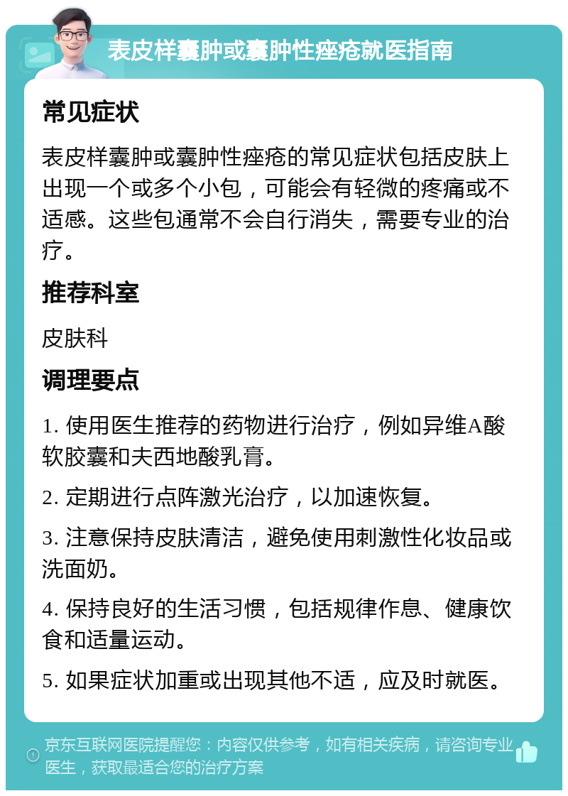 表皮样囊肿或囊肿性痤疮就医指南 常见症状 表皮样囊肿或囊肿性痤疮的常见症状包括皮肤上出现一个或多个小包，可能会有轻微的疼痛或不适感。这些包通常不会自行消失，需要专业的治疗。 推荐科室 皮肤科 调理要点 1. 使用医生推荐的药物进行治疗，例如异维A酸软胶囊和夫西地酸乳膏。 2. 定期进行点阵激光治疗，以加速恢复。 3. 注意保持皮肤清洁，避免使用刺激性化妆品或洗面奶。 4. 保持良好的生活习惯，包括规律作息、健康饮食和适量运动。 5. 如果症状加重或出现其他不适，应及时就医。