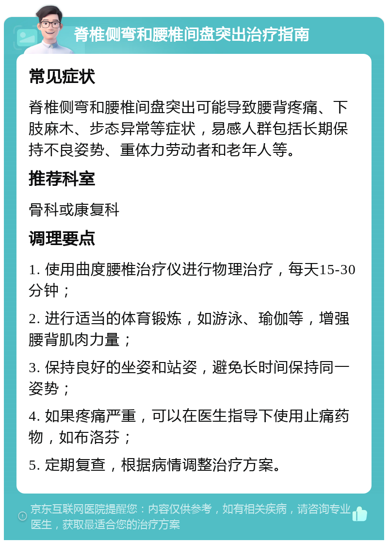 脊椎侧弯和腰椎间盘突出治疗指南 常见症状 脊椎侧弯和腰椎间盘突出可能导致腰背疼痛、下肢麻木、步态异常等症状，易感人群包括长期保持不良姿势、重体力劳动者和老年人等。 推荐科室 骨科或康复科 调理要点 1. 使用曲度腰椎治疗仪进行物理治疗，每天15-30分钟； 2. 进行适当的体育锻炼，如游泳、瑜伽等，增强腰背肌肉力量； 3. 保持良好的坐姿和站姿，避免长时间保持同一姿势； 4. 如果疼痛严重，可以在医生指导下使用止痛药物，如布洛芬； 5. 定期复查，根据病情调整治疗方案。