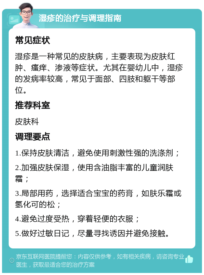 湿疹的治疗与调理指南 常见症状 湿疹是一种常见的皮肤病，主要表现为皮肤红肿、瘙痒、渗液等症状。尤其在婴幼儿中，湿疹的发病率较高，常见于面部、四肢和躯干等部位。 推荐科室 皮肤科 调理要点 1.保持皮肤清洁，避免使用刺激性强的洗涤剂； 2.加强皮肤保湿，使用含油脂丰富的儿童润肤霜； 3.局部用药，选择适合宝宝的药膏，如肤乐霜或氢化可的松； 4.避免过度受热，穿着轻便的衣服； 5.做好过敏日记，尽量寻找诱因并避免接触。