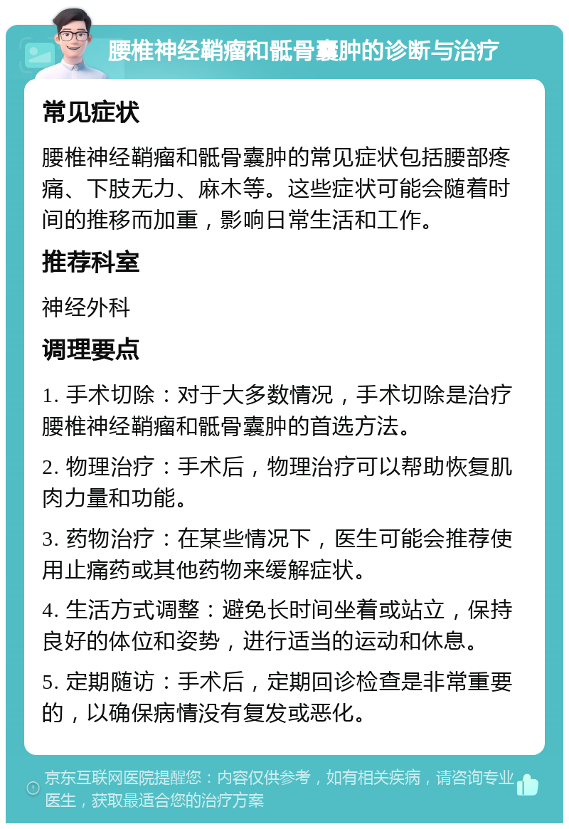 腰椎神经鞘瘤和骶骨囊肿的诊断与治疗 常见症状 腰椎神经鞘瘤和骶骨囊肿的常见症状包括腰部疼痛、下肢无力、麻木等。这些症状可能会随着时间的推移而加重，影响日常生活和工作。 推荐科室 神经外科 调理要点 1. 手术切除：对于大多数情况，手术切除是治疗腰椎神经鞘瘤和骶骨囊肿的首选方法。 2. 物理治疗：手术后，物理治疗可以帮助恢复肌肉力量和功能。 3. 药物治疗：在某些情况下，医生可能会推荐使用止痛药或其他药物来缓解症状。 4. 生活方式调整：避免长时间坐着或站立，保持良好的体位和姿势，进行适当的运动和休息。 5. 定期随访：手术后，定期回诊检查是非常重要的，以确保病情没有复发或恶化。