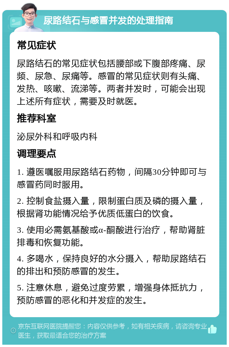 尿路结石与感冒并发的处理指南 常见症状 尿路结石的常见症状包括腰部或下腹部疼痛、尿频、尿急、尿痛等。感冒的常见症状则有头痛、发热、咳嗽、流涕等。两者并发时，可能会出现上述所有症状，需要及时就医。 推荐科室 泌尿外科和呼吸内科 调理要点 1. 遵医嘱服用尿路结石药物，间隔30分钟即可与感冒药同时服用。 2. 控制食盐摄入量，限制蛋白质及磷的摄入量，根据肾功能情况给予优质低蛋白的饮食。 3. 使用必需氨基酸或α-酮酸进行治疗，帮助肾脏排毒和恢复功能。 4. 多喝水，保持良好的水分摄入，帮助尿路结石的排出和预防感冒的发生。 5. 注意休息，避免过度劳累，增强身体抵抗力，预防感冒的恶化和并发症的发生。