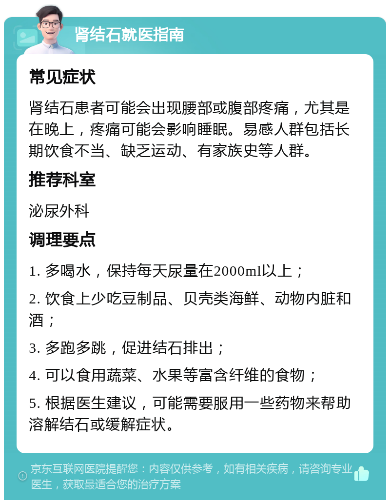 肾结石就医指南 常见症状 肾结石患者可能会出现腰部或腹部疼痛，尤其是在晚上，疼痛可能会影响睡眠。易感人群包括长期饮食不当、缺乏运动、有家族史等人群。 推荐科室 泌尿外科 调理要点 1. 多喝水，保持每天尿量在2000ml以上； 2. 饮食上少吃豆制品、贝壳类海鲜、动物内脏和酒； 3. 多跑多跳，促进结石排出； 4. 可以食用蔬菜、水果等富含纤维的食物； 5. 根据医生建议，可能需要服用一些药物来帮助溶解结石或缓解症状。