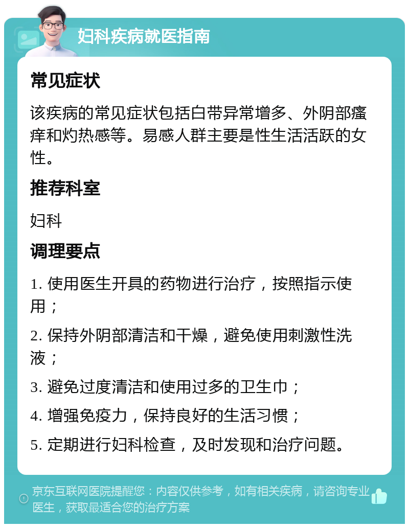 妇科疾病就医指南 常见症状 该疾病的常见症状包括白带异常增多、外阴部瘙痒和灼热感等。易感人群主要是性生活活跃的女性。 推荐科室 妇科 调理要点 1. 使用医生开具的药物进行治疗，按照指示使用； 2. 保持外阴部清洁和干燥，避免使用刺激性洗液； 3. 避免过度清洁和使用过多的卫生巾； 4. 增强免疫力，保持良好的生活习惯； 5. 定期进行妇科检查，及时发现和治疗问题。