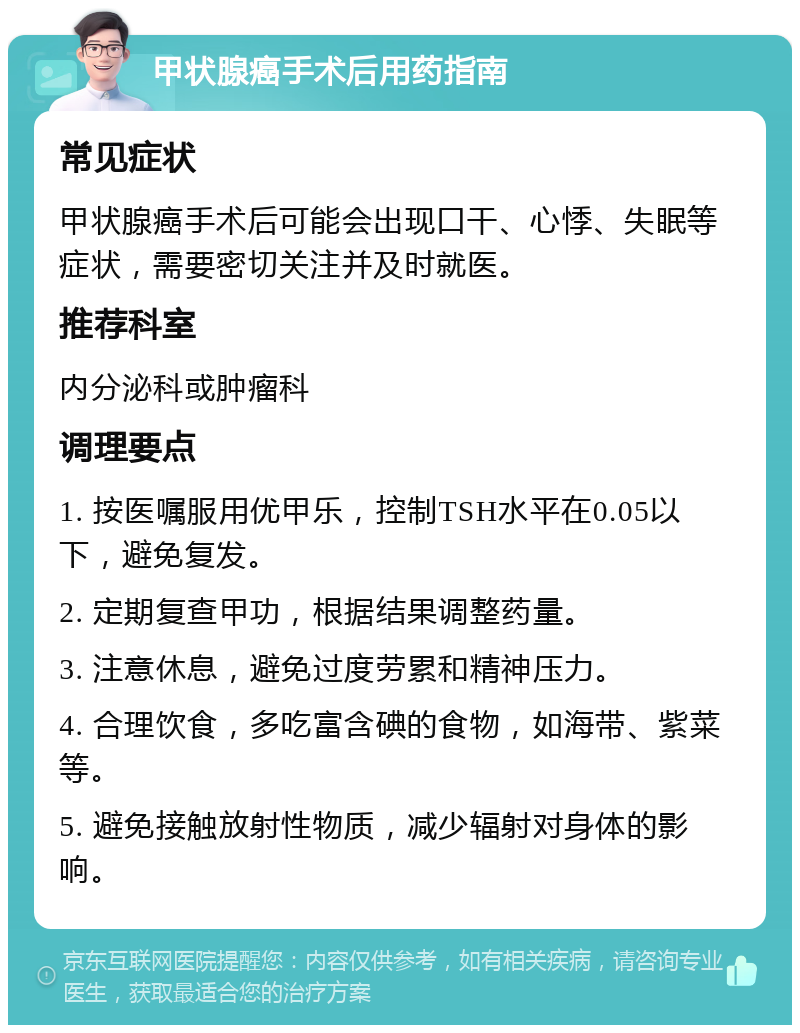 甲状腺癌手术后用药指南 常见症状 甲状腺癌手术后可能会出现口干、心悸、失眠等症状，需要密切关注并及时就医。 推荐科室 内分泌科或肿瘤科 调理要点 1. 按医嘱服用优甲乐，控制TSH水平在0.05以下，避免复发。 2. 定期复查甲功，根据结果调整药量。 3. 注意休息，避免过度劳累和精神压力。 4. 合理饮食，多吃富含碘的食物，如海带、紫菜等。 5. 避免接触放射性物质，减少辐射对身体的影响。