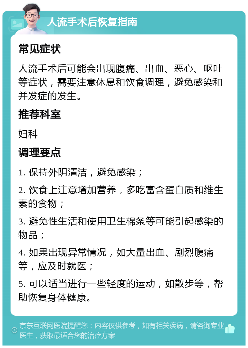 人流手术后恢复指南 常见症状 人流手术后可能会出现腹痛、出血、恶心、呕吐等症状，需要注意休息和饮食调理，避免感染和并发症的发生。 推荐科室 妇科 调理要点 1. 保持外阴清洁，避免感染； 2. 饮食上注意增加营养，多吃富含蛋白质和维生素的食物； 3. 避免性生活和使用卫生棉条等可能引起感染的物品； 4. 如果出现异常情况，如大量出血、剧烈腹痛等，应及时就医； 5. 可以适当进行一些轻度的运动，如散步等，帮助恢复身体健康。