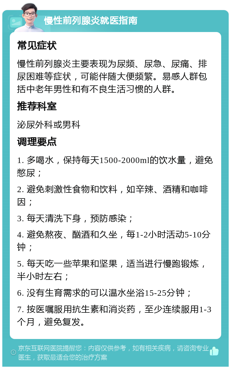 慢性前列腺炎就医指南 常见症状 慢性前列腺炎主要表现为尿频、尿急、尿痛、排尿困难等症状，可能伴随大便频繁。易感人群包括中老年男性和有不良生活习惯的人群。 推荐科室 泌尿外科或男科 调理要点 1. 多喝水，保持每天1500-2000ml的饮水量，避免憋尿； 2. 避免刺激性食物和饮料，如辛辣、酒精和咖啡因； 3. 每天清洗下身，预防感染； 4. 避免熬夜、酗酒和久坐，每1-2小时活动5-10分钟； 5. 每天吃一些苹果和坚果，适当进行慢跑锻炼，半小时左右； 6. 没有生育需求的可以温水坐浴15-25分钟； 7. 按医嘱服用抗生素和消炎药，至少连续服用1-3个月，避免复发。