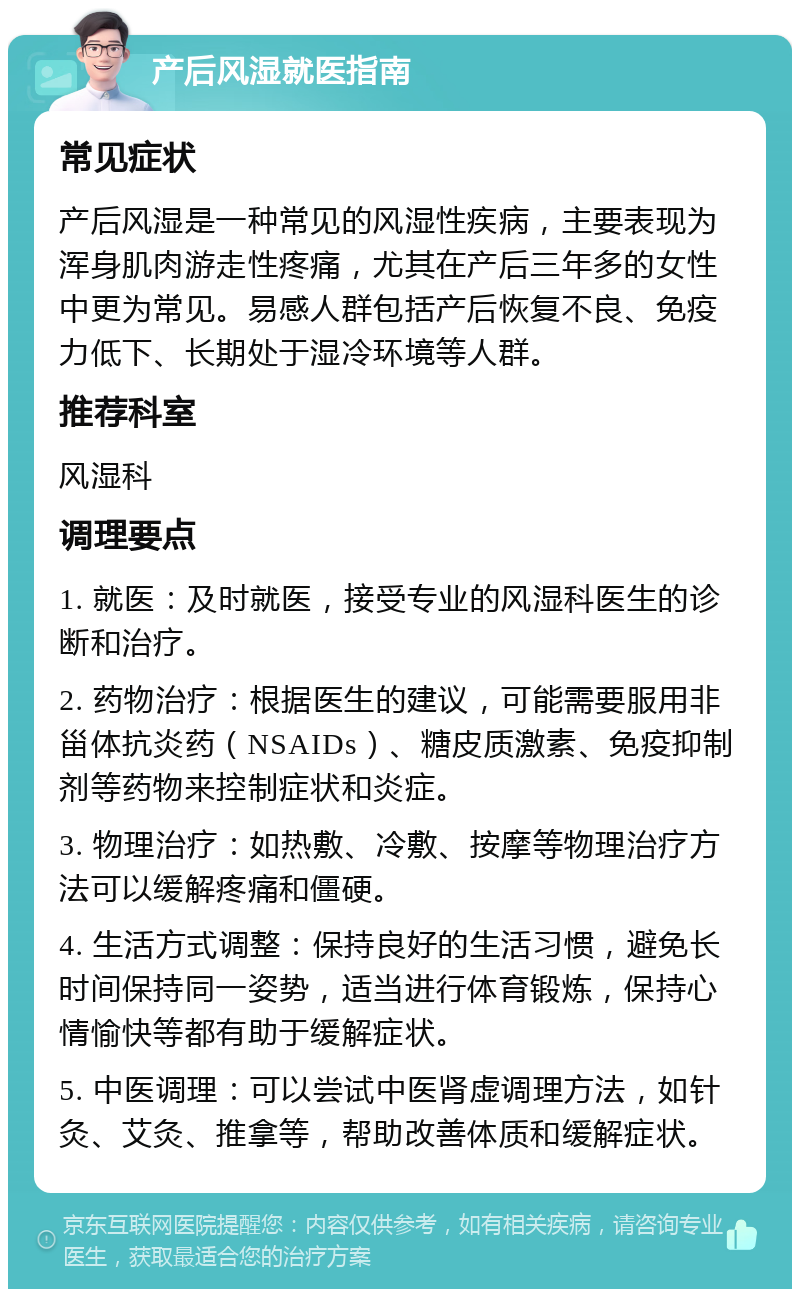 产后风湿就医指南 常见症状 产后风湿是一种常见的风湿性疾病，主要表现为浑身肌肉游走性疼痛，尤其在产后三年多的女性中更为常见。易感人群包括产后恢复不良、免疫力低下、长期处于湿冷环境等人群。 推荐科室 风湿科 调理要点 1. 就医：及时就医，接受专业的风湿科医生的诊断和治疗。 2. 药物治疗：根据医生的建议，可能需要服用非甾体抗炎药（NSAIDs）、糖皮质激素、免疫抑制剂等药物来控制症状和炎症。 3. 物理治疗：如热敷、冷敷、按摩等物理治疗方法可以缓解疼痛和僵硬。 4. 生活方式调整：保持良好的生活习惯，避免长时间保持同一姿势，适当进行体育锻炼，保持心情愉快等都有助于缓解症状。 5. 中医调理：可以尝试中医肾虚调理方法，如针灸、艾灸、推拿等，帮助改善体质和缓解症状。