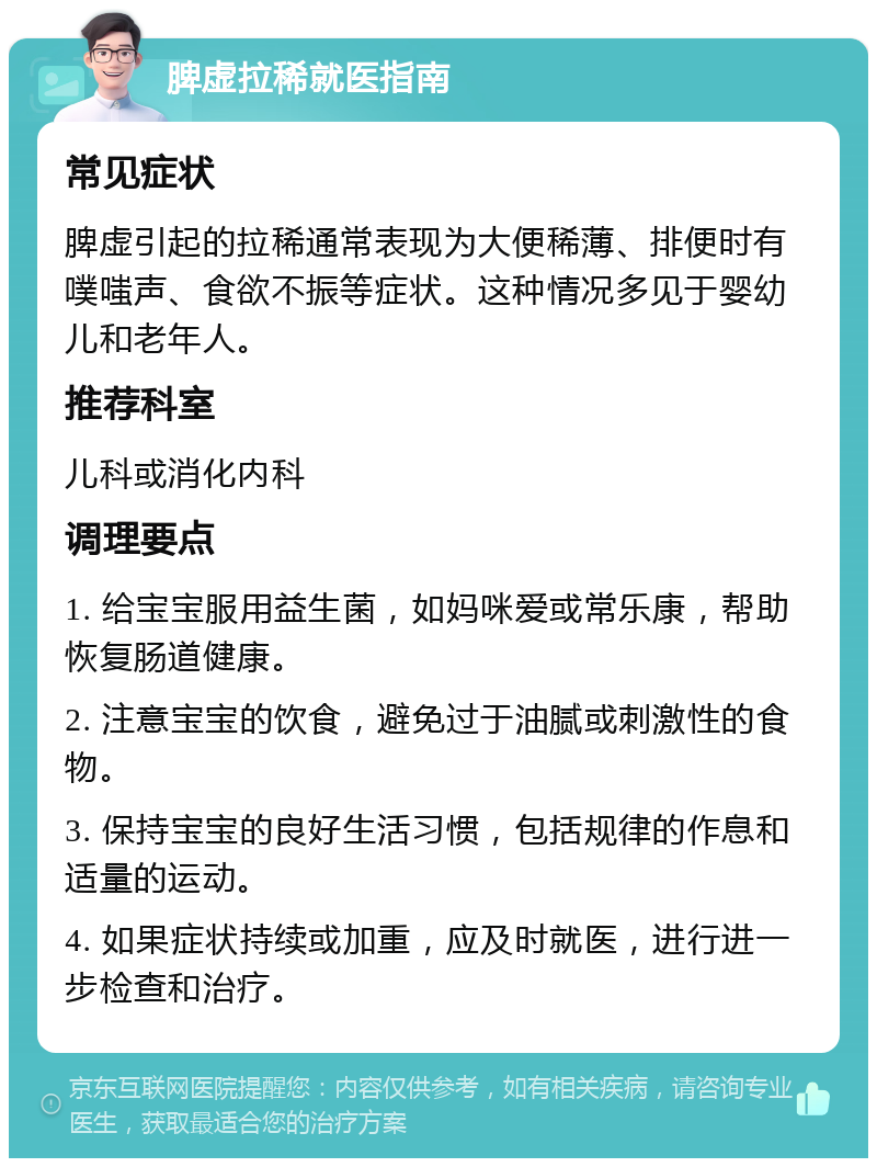 脾虚拉稀就医指南 常见症状 脾虚引起的拉稀通常表现为大便稀薄、排便时有噗嗤声、食欲不振等症状。这种情况多见于婴幼儿和老年人。 推荐科室 儿科或消化内科 调理要点 1. 给宝宝服用益生菌，如妈咪爱或常乐康，帮助恢复肠道健康。 2. 注意宝宝的饮食，避免过于油腻或刺激性的食物。 3. 保持宝宝的良好生活习惯，包括规律的作息和适量的运动。 4. 如果症状持续或加重，应及时就医，进行进一步检查和治疗。