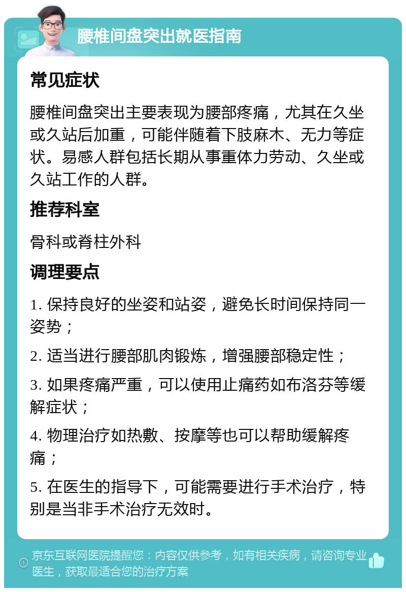 腰椎间盘突出就医指南 常见症状 腰椎间盘突出主要表现为腰部疼痛，尤其在久坐或久站后加重，可能伴随着下肢麻木、无力等症状。易感人群包括长期从事重体力劳动、久坐或久站工作的人群。 推荐科室 骨科或脊柱外科 调理要点 1. 保持良好的坐姿和站姿，避免长时间保持同一姿势； 2. 适当进行腰部肌肉锻炼，增强腰部稳定性； 3. 如果疼痛严重，可以使用止痛药如布洛芬等缓解症状； 4. 物理治疗如热敷、按摩等也可以帮助缓解疼痛； 5. 在医生的指导下，可能需要进行手术治疗，特别是当非手术治疗无效时。