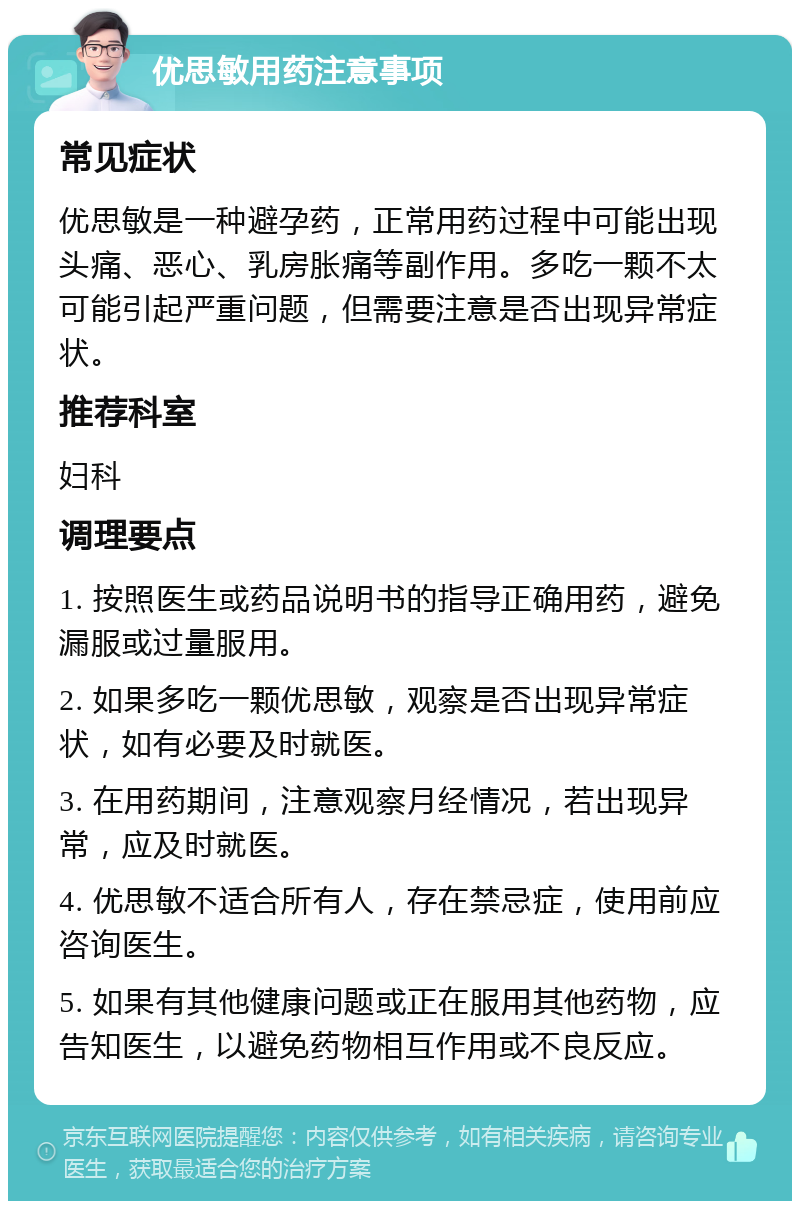 优思敏用药注意事项 常见症状 优思敏是一种避孕药，正常用药过程中可能出现头痛、恶心、乳房胀痛等副作用。多吃一颗不太可能引起严重问题，但需要注意是否出现异常症状。 推荐科室 妇科 调理要点 1. 按照医生或药品说明书的指导正确用药，避免漏服或过量服用。 2. 如果多吃一颗优思敏，观察是否出现异常症状，如有必要及时就医。 3. 在用药期间，注意观察月经情况，若出现异常，应及时就医。 4. 优思敏不适合所有人，存在禁忌症，使用前应咨询医生。 5. 如果有其他健康问题或正在服用其他药物，应告知医生，以避免药物相互作用或不良反应。