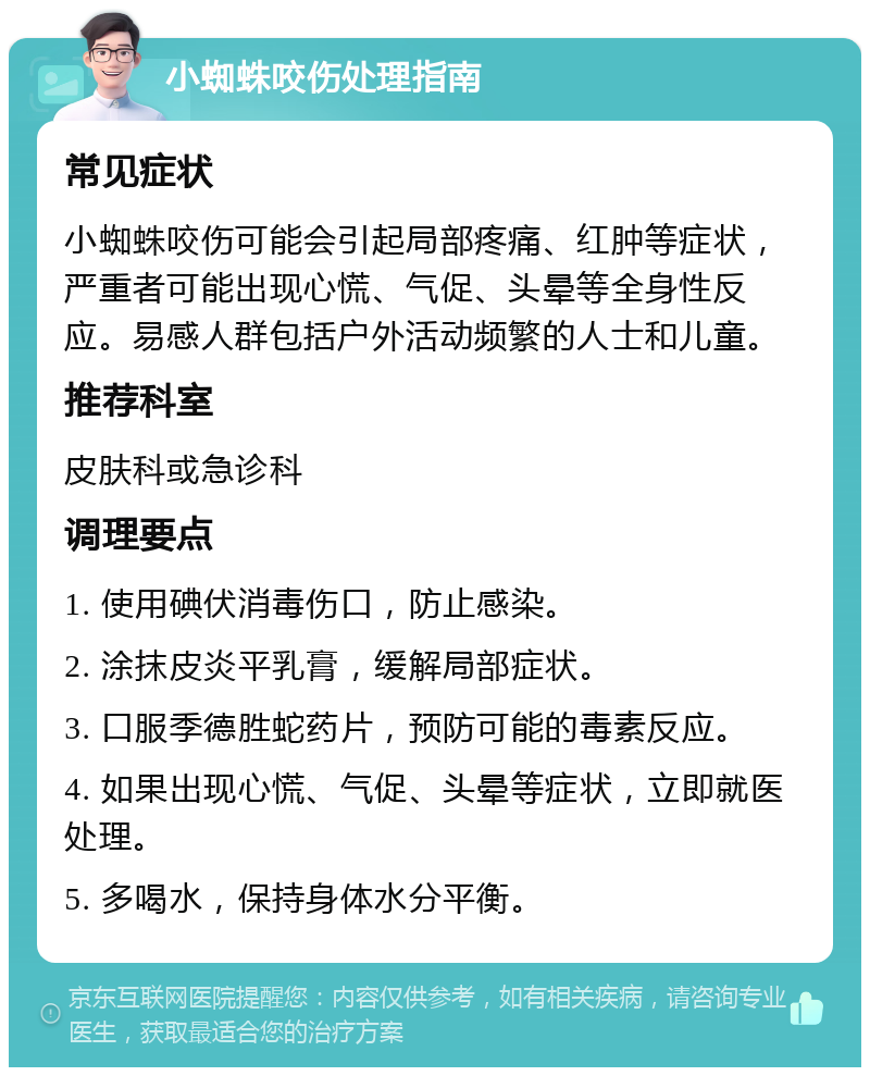 小蜘蛛咬伤处理指南 常见症状 小蜘蛛咬伤可能会引起局部疼痛、红肿等症状，严重者可能出现心慌、气促、头晕等全身性反应。易感人群包括户外活动频繁的人士和儿童。 推荐科室 皮肤科或急诊科 调理要点 1. 使用碘伏消毒伤口，防止感染。 2. 涂抹皮炎平乳膏，缓解局部症状。 3. 口服季德胜蛇药片，预防可能的毒素反应。 4. 如果出现心慌、气促、头晕等症状，立即就医处理。 5. 多喝水，保持身体水分平衡。