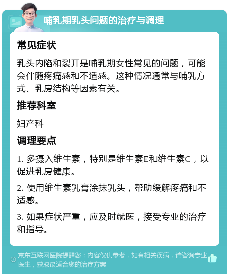 哺乳期乳头问题的治疗与调理 常见症状 乳头内陷和裂开是哺乳期女性常见的问题，可能会伴随疼痛感和不适感。这种情况通常与哺乳方式、乳房结构等因素有关。 推荐科室 妇产科 调理要点 1. 多摄入维生素，特别是维生素E和维生素C，以促进乳房健康。 2. 使用维生素乳膏涂抹乳头，帮助缓解疼痛和不适感。 3. 如果症状严重，应及时就医，接受专业的治疗和指导。