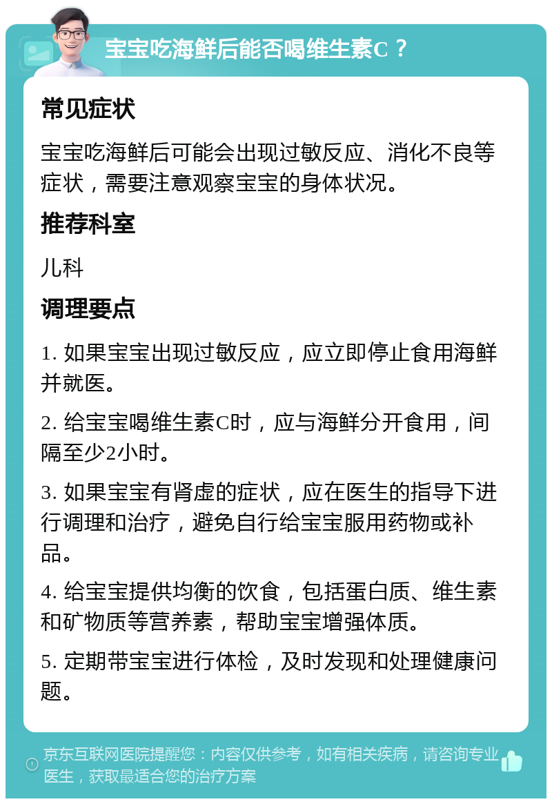 宝宝吃海鲜后能否喝维生素C？ 常见症状 宝宝吃海鲜后可能会出现过敏反应、消化不良等症状，需要注意观察宝宝的身体状况。 推荐科室 儿科 调理要点 1. 如果宝宝出现过敏反应，应立即停止食用海鲜并就医。 2. 给宝宝喝维生素C时，应与海鲜分开食用，间隔至少2小时。 3. 如果宝宝有肾虚的症状，应在医生的指导下进行调理和治疗，避免自行给宝宝服用药物或补品。 4. 给宝宝提供均衡的饮食，包括蛋白质、维生素和矿物质等营养素，帮助宝宝增强体质。 5. 定期带宝宝进行体检，及时发现和处理健康问题。