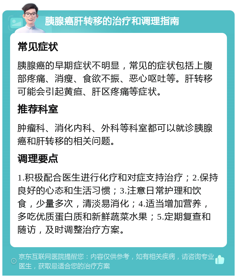 胰腺癌肝转移的治疗和调理指南 常见症状 胰腺癌的早期症状不明显，常见的症状包括上腹部疼痛、消瘦、食欲不振、恶心呕吐等。肝转移可能会引起黄疸、肝区疼痛等症状。 推荐科室 肿瘤科、消化内科、外科等科室都可以就诊胰腺癌和肝转移的相关问题。 调理要点 1.积极配合医生进行化疗和对症支持治疗；2.保持良好的心态和生活习惯；3.注意日常护理和饮食，少量多次，清淡易消化；4.适当增加营养，多吃优质蛋白质和新鲜蔬菜水果；5.定期复查和随访，及时调整治疗方案。